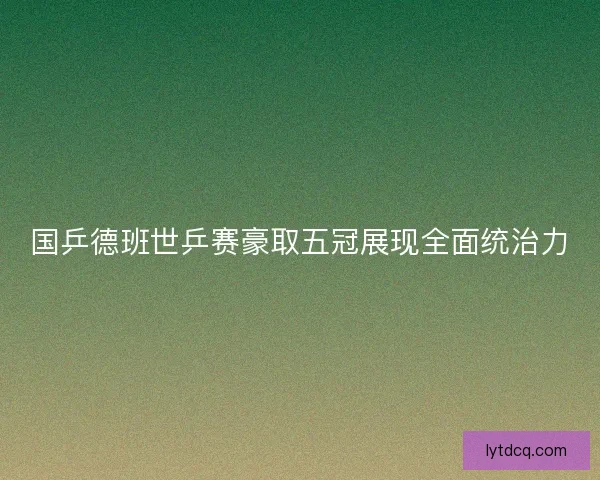 国乒德班世乒赛豪取五冠展现全面统治力