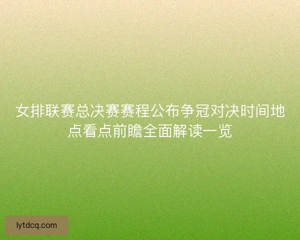 女排联赛总决赛赛程公布争冠对决时间地点看点前瞻全面解读一览