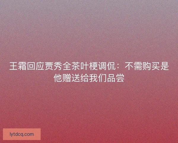 王霜回应贾秀全茶叶梗调侃：不需购买是他赠送给我们品尝