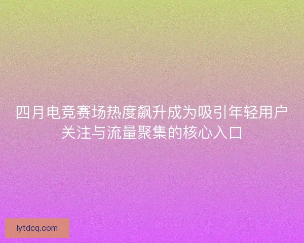 四月电竞赛场热度飙升成为吸引年轻用户关注与流量聚集的核心入口