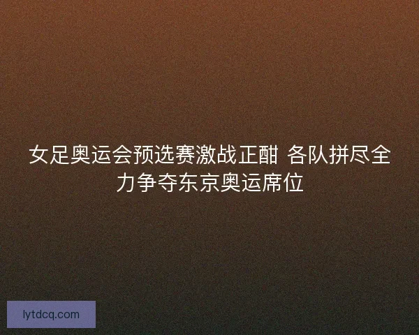 女足奥运会预选赛激战正酣 各队拼尽全力争夺东京奥运席位