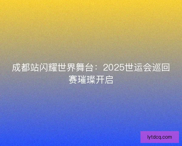 成都站闪耀世界舞台：2025世运会巡回赛璀璨开启