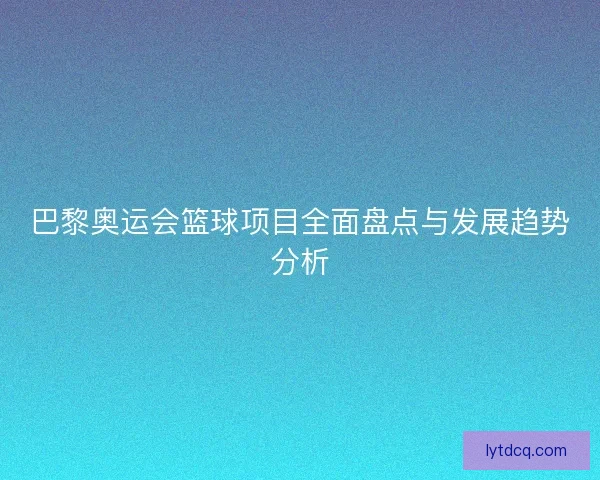 巴黎奥运会篮球项目全面盘点与发展趋势分析