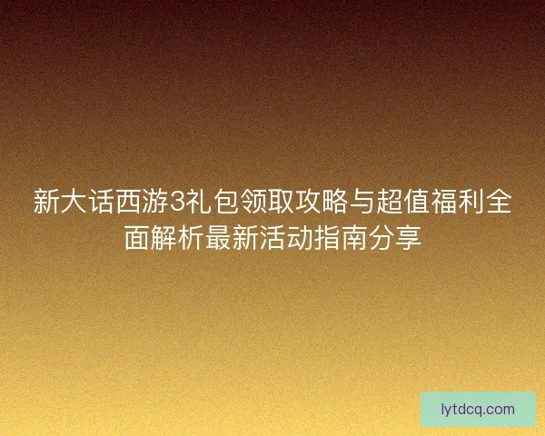 新大话西游3礼包领取攻略与超值福利全面解析最新活动指南分享