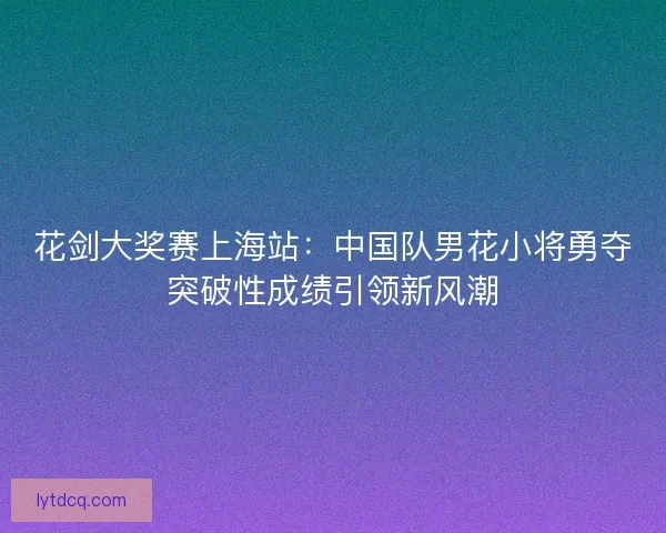花剑大奖赛上海站:中国队男花小将勇夺突破性成绩引领新风潮 花剑大奖赛上海站:中国队男花小将勇夺突破性成绩引领新风潮