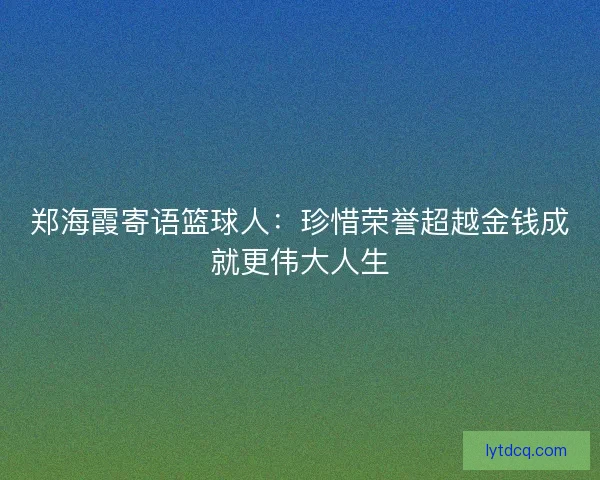 郑海霞寄语篮球人：珍惜荣誉超越金钱成就更伟大人生