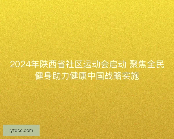 2024年陕西省社区运动会启动 聚焦全民健身助力健康中国战略实施
