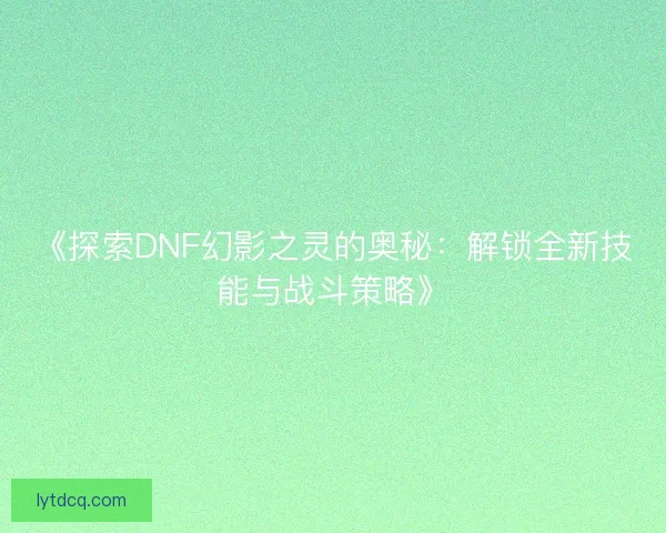 《探索DNF幻影之灵的奥秘:解锁全新技能与战斗策略》 《探索DNF幻影之灵的奥秘:解锁全新技能与战斗策略》