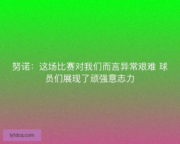 努诺：这场比赛对我们而言异常艰难 球员们展现了顽强意志力