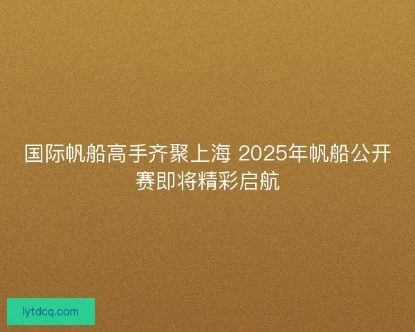 国际帆船高手齐聚上海 2025年帆船公开赛即将精彩启航