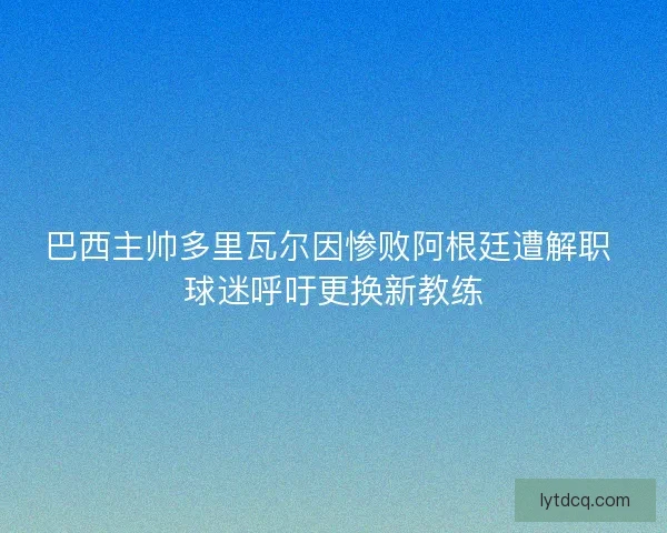 巴西主帅多里瓦尔因惨败阿根廷遭解职 球迷呼吁更换新教练
