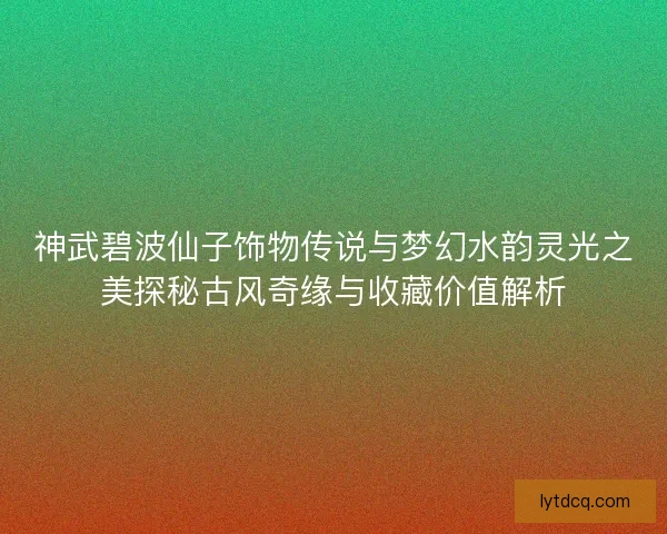 神武碧波仙子饰物传说与梦幻水韵灵光之美探秘古风奇缘与收藏价值解析