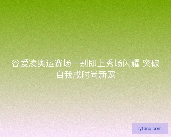 谷爱凌奥运赛场一别即上秀场闪耀 突破自我成时尚新宠