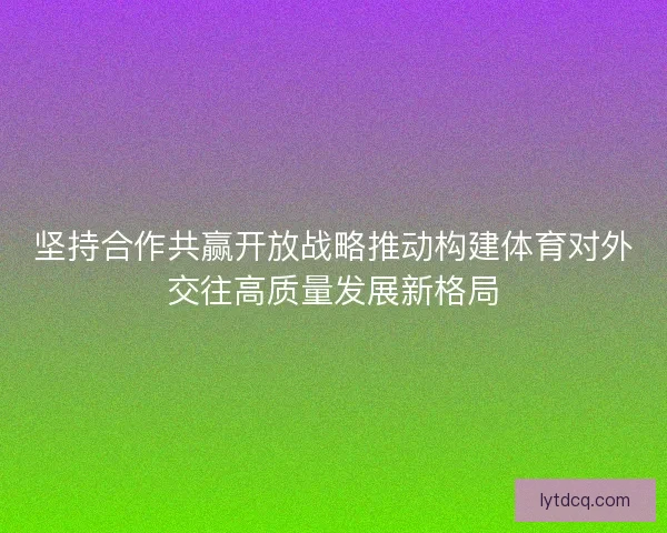 坚持合作共赢开放战略推动构建体育对外交往高质量发展新格局 坚持合作共赢开放战略推动构建体育对外交往高质量发展新格局