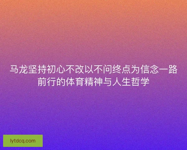 马龙坚持初心不改以不问终点为信念一路前行的体育精神与人生哲学 马龙坚持初心不改以不问终点为信念一路前行的体育精神与人生哲学