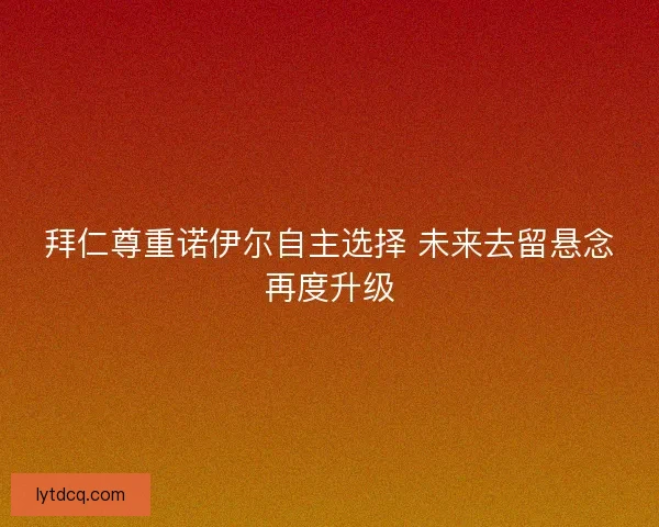 拜仁尊重诺伊尔自主选择 未来去留悬念再度升级