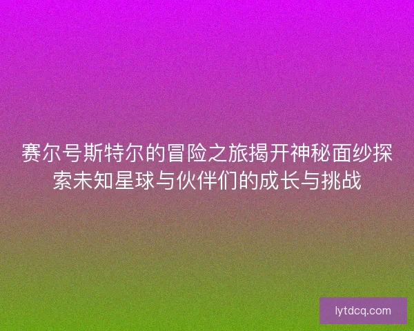 赛尔号斯特尔的冒险之旅揭开神秘面纱探索未知星球与伙伴们的成长与挑战