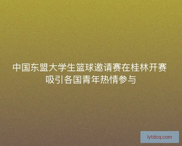 中国东盟大学生篮球邀请赛在桂林开赛 吸引各国青年热情参与 中国东盟大学生篮球邀请赛在桂林开赛 吸引各国青年热情参与
