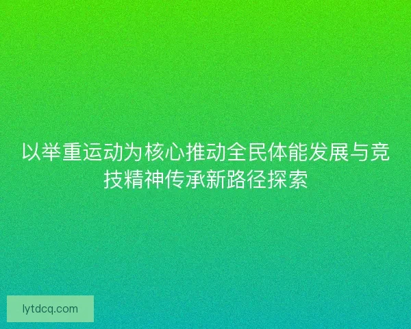 以举重运动为核心推动全民体能发展与竞技精神传承新路径探索 以举重运动为核心推动全民体能发展与竞技精神传承新路径探索