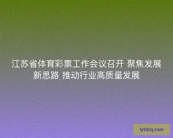 江苏省体育彩票工作会议召开 聚焦发展新思路 推动行业高质量发展
