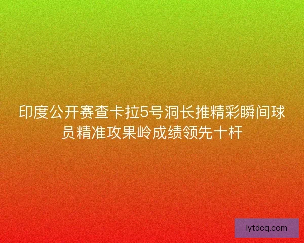 印度公开赛查卡拉5号洞长推精彩瞬间球员精准攻果岭成绩领先十杆 印度公开赛查卡拉5号洞长推精彩瞬间球员精准攻果岭成绩领先十杆