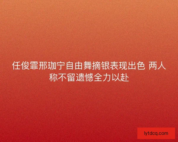 任俊霏邢珈宁自由舞摘银表现出色 两人称不留遗憾全力以赴