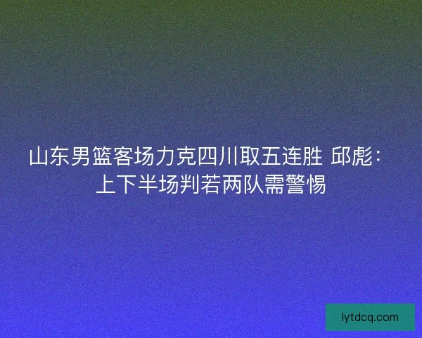 山东男篮客场力克四川取五连胜 邱彪：上下半场判若两队需警惕