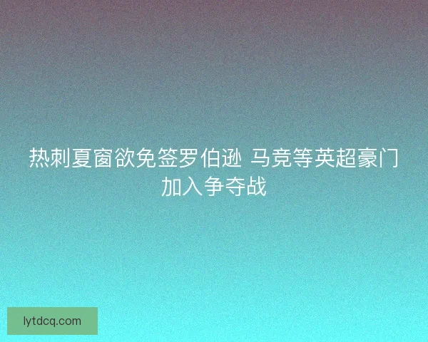 热刺夏窗欲免签罗伯逊 马竞等英超豪门加入争夺战 热刺夏窗欲免签罗伯逊 马竞等英超豪门加入争夺战