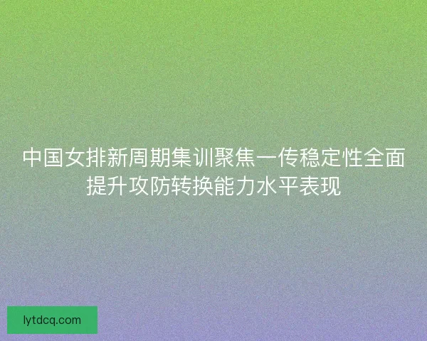中国女排新周期集训聚焦一传稳定性全面提升攻防转换能力水平表现 中国女排新周期集训聚焦一传稳定性全面提升攻防转换能力水平表现